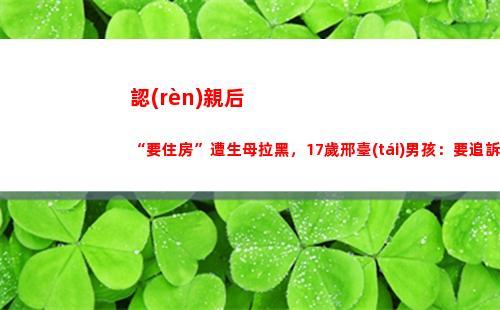 認(rèn)親后“要住房”遭生母拉黑，17歲邢臺(tái)男孩：要追訴生父母(認(rèn)親后要住房)