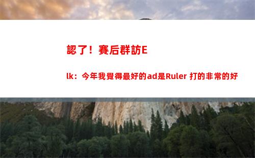 認了！賽后群訪Elk：今年我覺得最好的ad是Ruler 打的非常的好