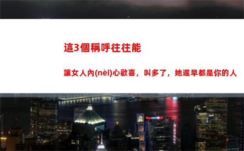 這3個稱呼往往能讓女人內(nèi)心歡喜，叫多了，她遲早都是你的人
