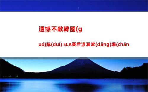 遺憾不敵韓國(guó)隊(duì) ELK賽后淚灑當(dāng)場(chǎng)