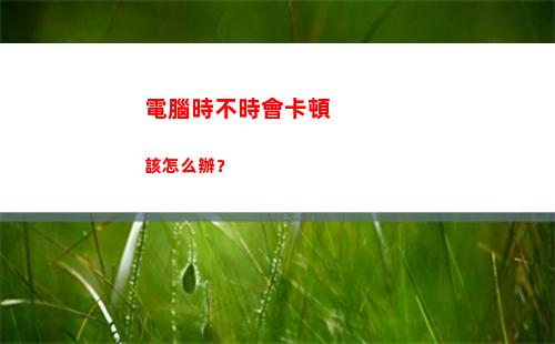 電腦時不時會卡頓該怎么辦？(電腦時不時卡頓是因為什么?)