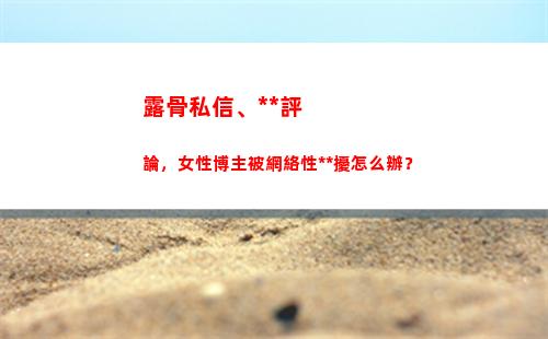 露骨私信、黃色評論，女性博主被網絡性騷擾怎么辦？(抖音私信可以發黃色嗎)