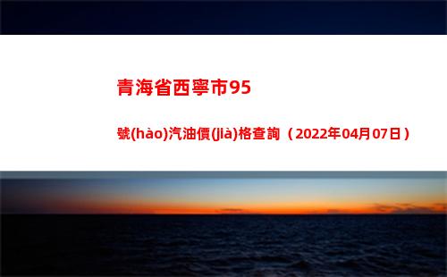 青海省西寧市95號(hào)汽油價(jià)格查詢（2022年04月07日）