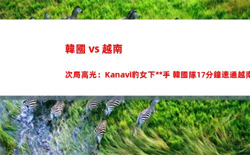 韓國 vs 越南次局高光：Kanavi豹女下死手 韓國隊17分鐘速通越南隊