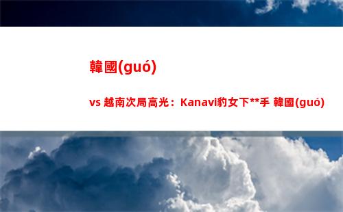 韓國(guó) vs 越南次局高光：Kanavi豹女下死手 韓國(guó)隊(duì)17分鐘速通越南隊(duì)