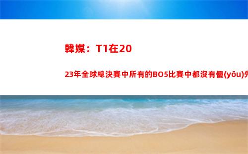 韓媒：T1在2023年全球總決賽中所有的BO5比賽中都沒有優(yōu)先選邊權