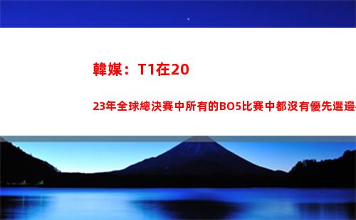 韓媒：T1在2023年全球總決賽中所有的BO5比賽中都沒有優先選邊權