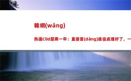 韓網(wǎng)熱議Clid禁賽一年：直接當(dāng)退役處理好了，一年的時間是在太久了