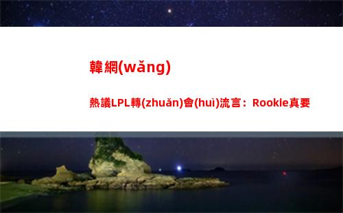 韓網(wǎng)熱議LPL轉(zhuǎn)會(huì)流言：Rookie真要回NIP？LNG是該把Tarzan開了！