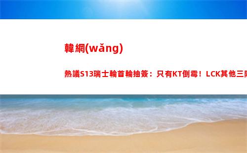 韓網(wǎng)熱議S13瑞士輪首輪抽簽：只有KT倒霉！LCK其他三隊(duì)都是好簽