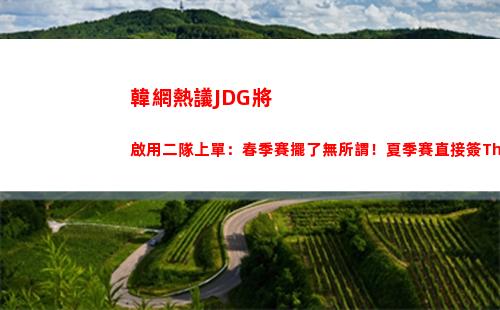 韓網熱議JDG將啟用二隊上單：春季賽擺了無所謂！夏季賽直接簽TheShy